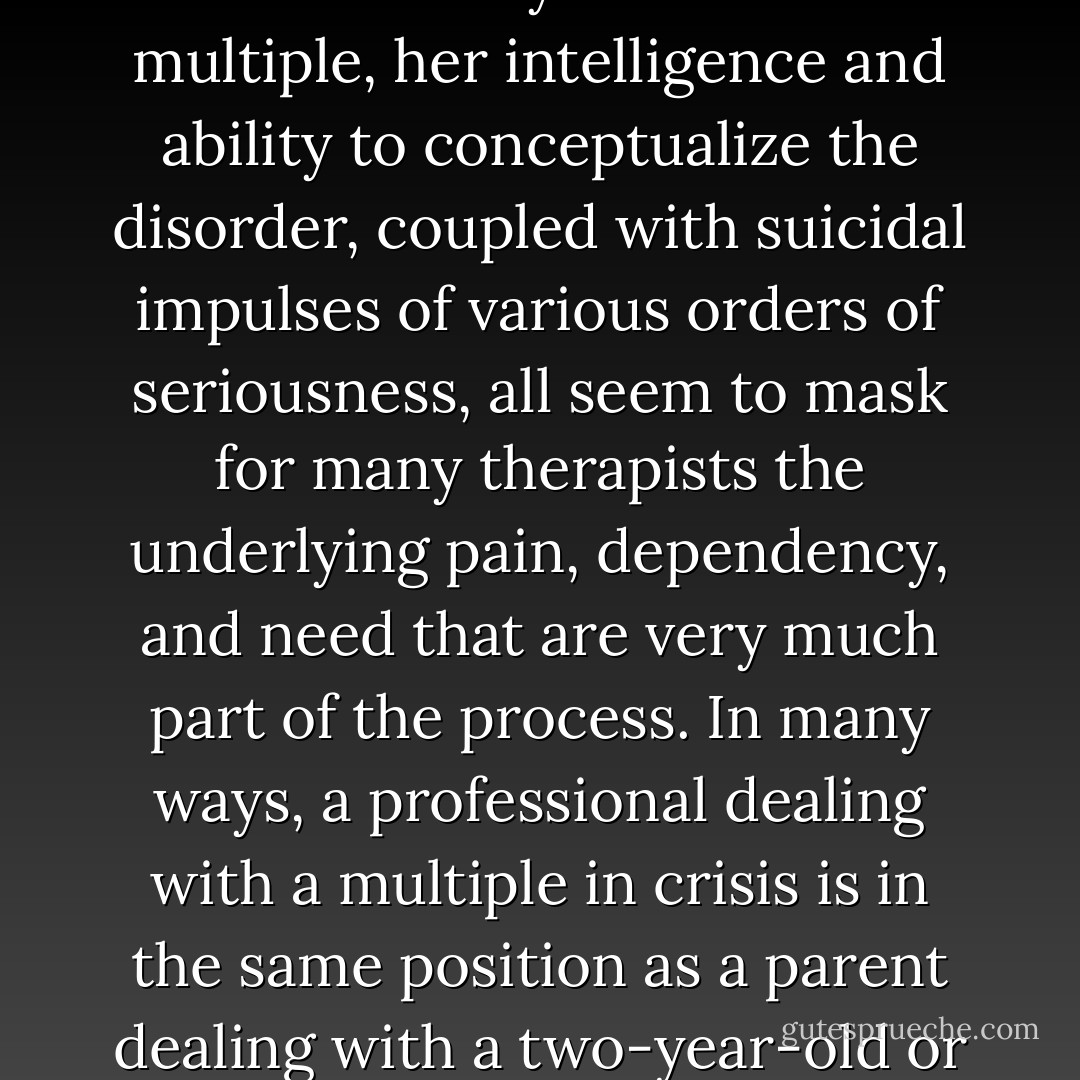 Somehow the disorder hooks into all kinds of fears and insecurities in many clinicians. The flamboyance of the multiple, her intelligence and ability to conceptualize the disorder, coupled with suicidal impulses of various orders of seriousness, all seem to mask for many therapists the underlying pain, dependency, and need that are very much part of the process. In many ways, a professional dealing with a multiple in crisis is in the same position as a parent dealing with a two-year-old or with an adolescent's acting-out behavior. (236) - Lynn I. Wilson