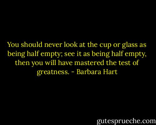 You should never look at the cup or glass as being half empty; see it as being half empty, then you will have mastered the test of greatness. - Barbara Hart