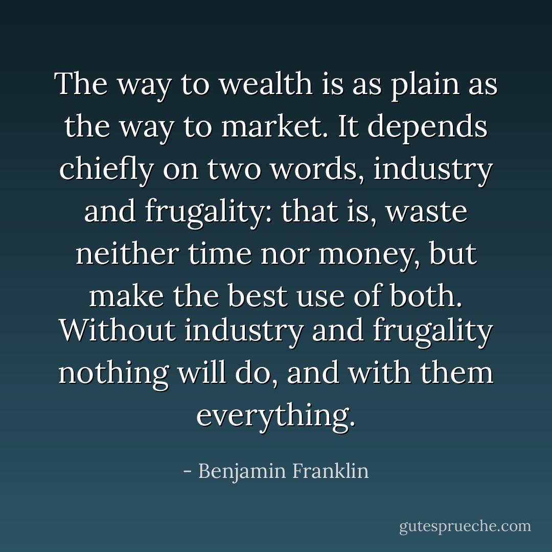 The way to wealth is as plain as the way to market. It depends chiefly on two words, industry and frugality: that is, waste neither time nor money, but make the best use of both. Without industry and frugality nothing will do, and with them everything. - Benjamin Franklin