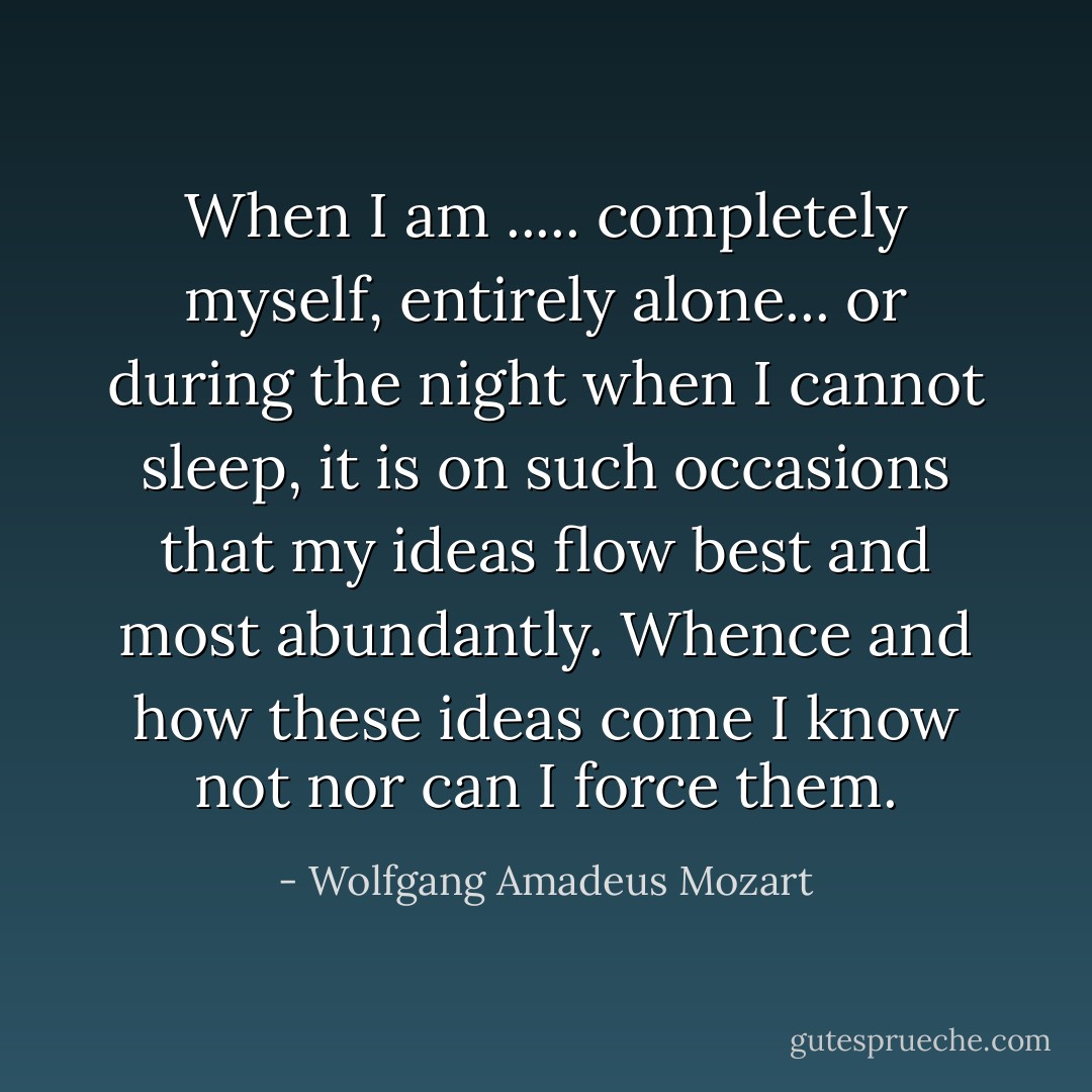 When I am ..... completely myself, entirely alone... or during the night when I cannot sleep, it is on such occasions that my ideas flow best and most abundantly. Whence and how these ideas come I know not nor can I force them. - Wolfgang Amadeus Mozart