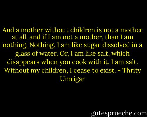 And a mother without children is not a mother at all, and if I am not a mother, than I am nothing. Nothing. I am like sugar dissolved in a glass of water. Or, I am like salt, which disappears when you cook with it. I am salt. Without my children, I cease to exist. - Thrity Umrigar