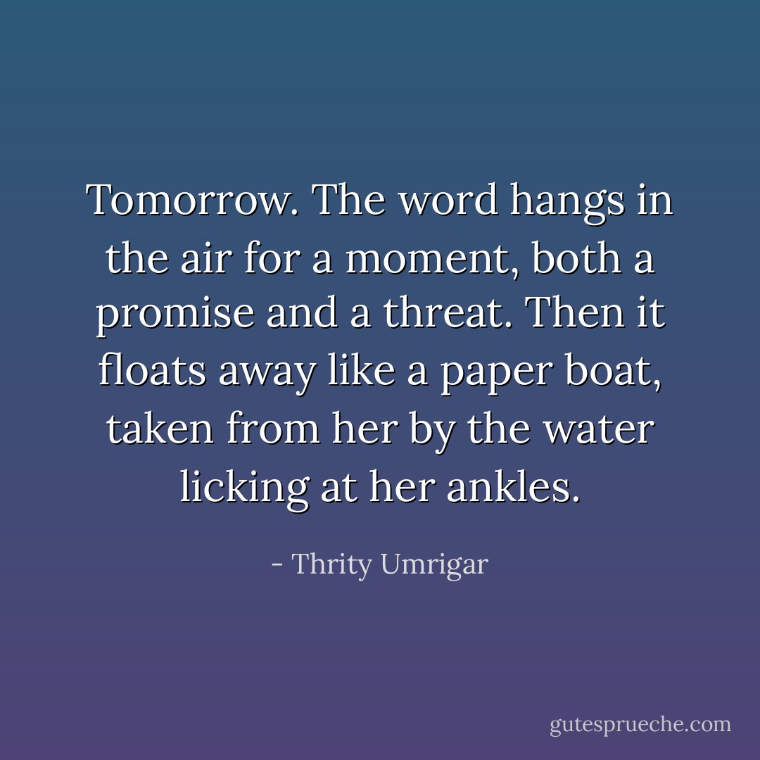 Tomorrow. The word hangs in the air for a moment, both a promise and a threat. Then it floats away like a paper boat, taken from her by the water licking at her ankles. - Thrity Umrigar