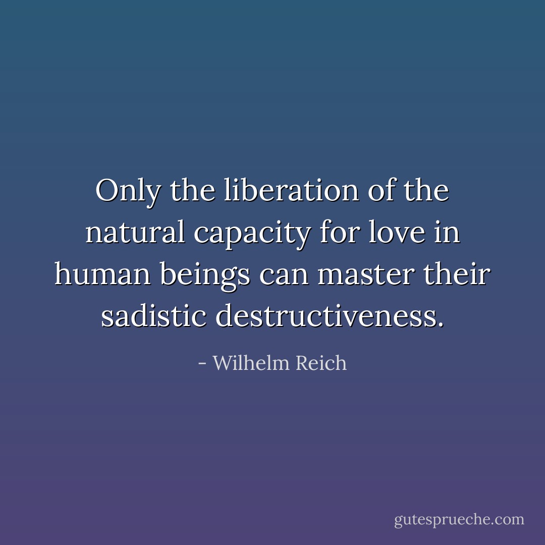 Only the liberation of the natural capacity for love in human beings can master their sadistic destructiveness. - Wilhelm Reich