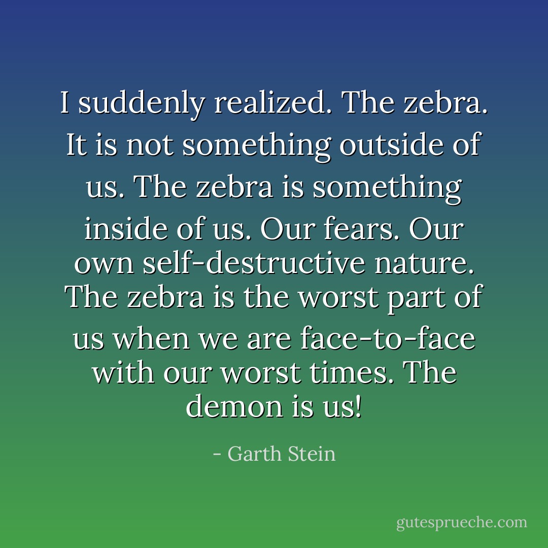 I suddenly realized. The zebra. It is not something outside of us. The zebra is something inside of us. Our fears. Our own self-destructive nature. The zebra is the worst part of us when we are face-to-face with our worst times. The demon is us! - Garth Stein