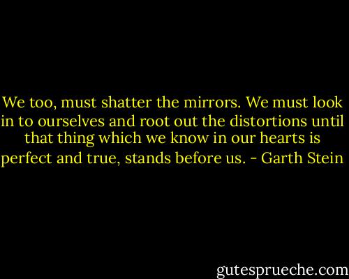 We too, must shatter the mirrors. We must look in to ourselves and root out the distortions until that thing which we know in our hearts is perfect and true, stands before us. - Garth Stein