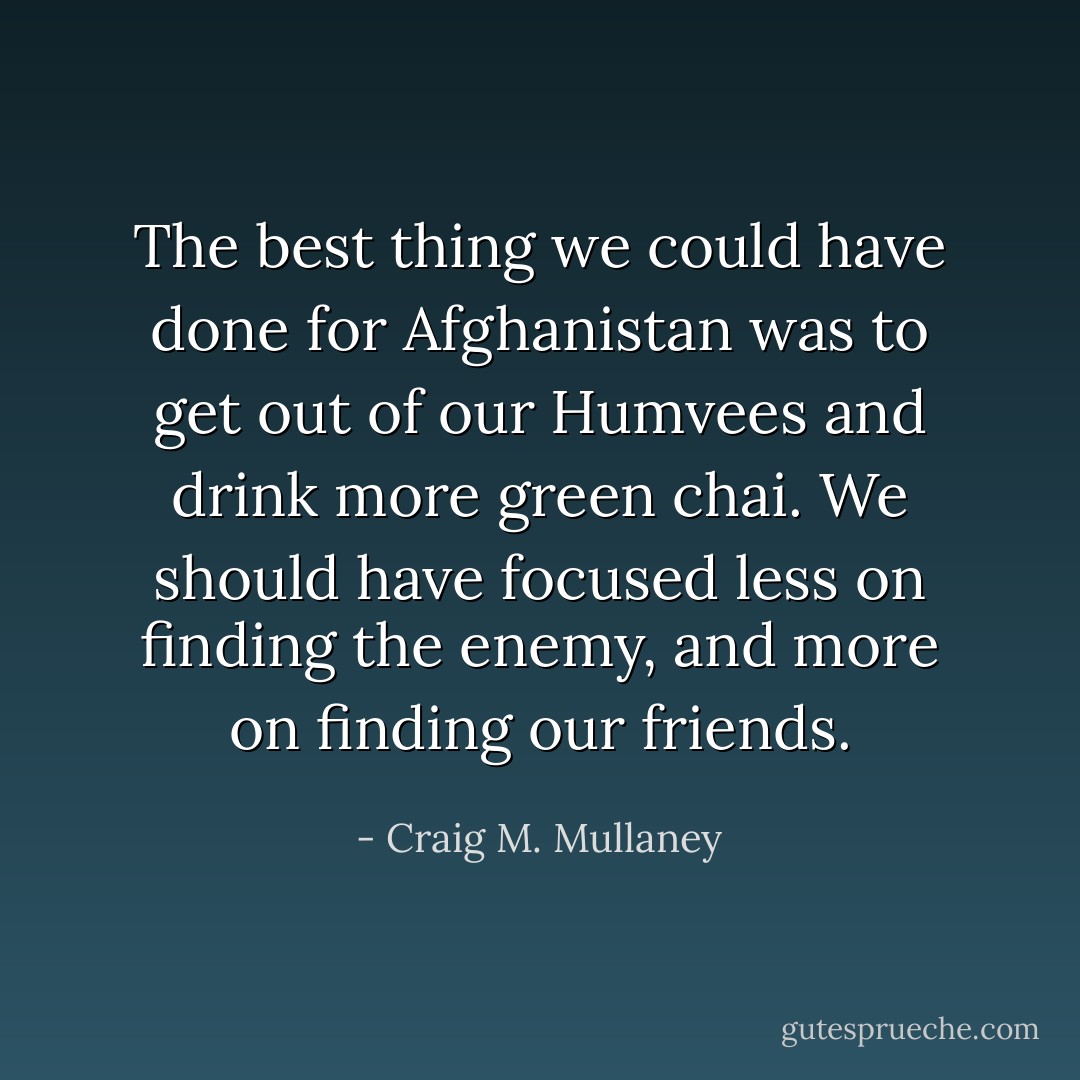 The best thing we could have done for Afghanistan was to get out of our Humvees and drink more green chai. We should have focused less on finding the enemy, and more on finding our friends. - Craig M. Mullaney