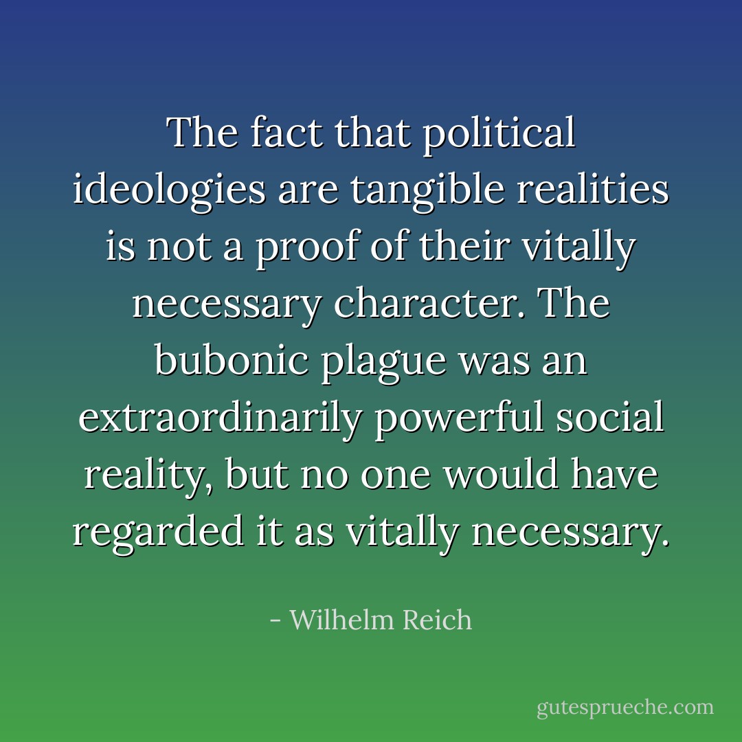 The fact that political ideologies are tangible realities is not a proof of their vitally necessary character. The bubonic plague was an extraordinarily powerful social reality, but no one would have regarded it as vitally necessary.  - Wilhelm Reich
