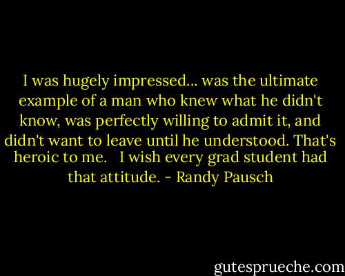 I was hugely impressed... was the ultimate example of a man who knew what he didn't know, was perfectly willing to admit it, and didn't want to leave until he understood. That's heroic to me. <br /><br />I wish every grad student had that attitude. - Randy Pausch