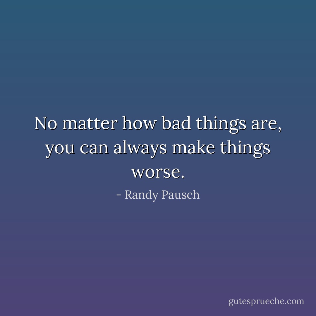 No matter how bad things are, you can always make things worse. - Randy Pausch