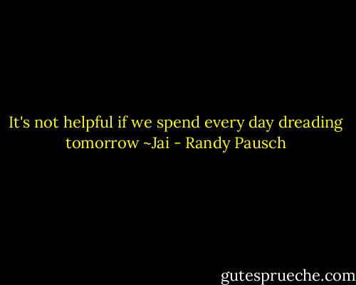 It's not helpful if we spend every day dreading tomorrow ~Jai - Randy Pausch