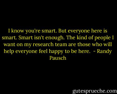 I know you're smart. But everyone here is smart. Smart isn't enough. The kind of people I want on my research team are those who will help everyone feel happy to be here.  - Randy Pausch