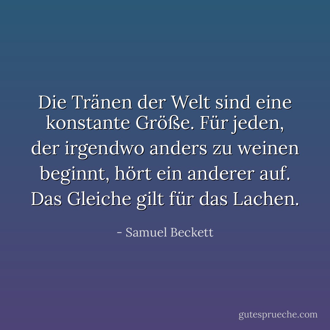 Die Tränen der Welt sind eine konstante Größe. Für jeden, der irgendwo anders zu weinen beginnt, hört ein anderer auf. Das Gleiche gilt für das Lachen. - Samuel Beckett<