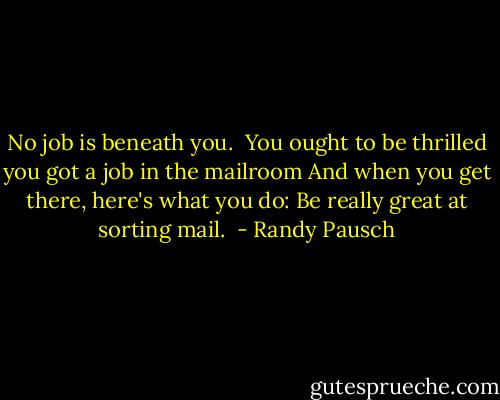 No job is beneath you.<br /><br />You ought to be thrilled you got a job in the mailroom And when you get there, here's what you do: Be really great at sorting mail.  - Randy Pausch