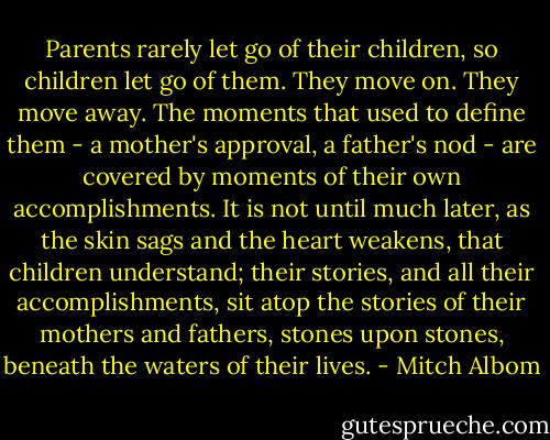 Parents rarely let go of their children, so children let go of them. They move on. They move away. The moments that used to define them - a mother's approval, a father's nod - are covered by moments of their own accomplishments. It is not until much later, as the skin sags and the heart weakens, that children understand; their stories, and all their accomplishments, sit atop the stories of their mothers and fathers, stones upon stones, beneath the waters of their lives. - Mitch Albom