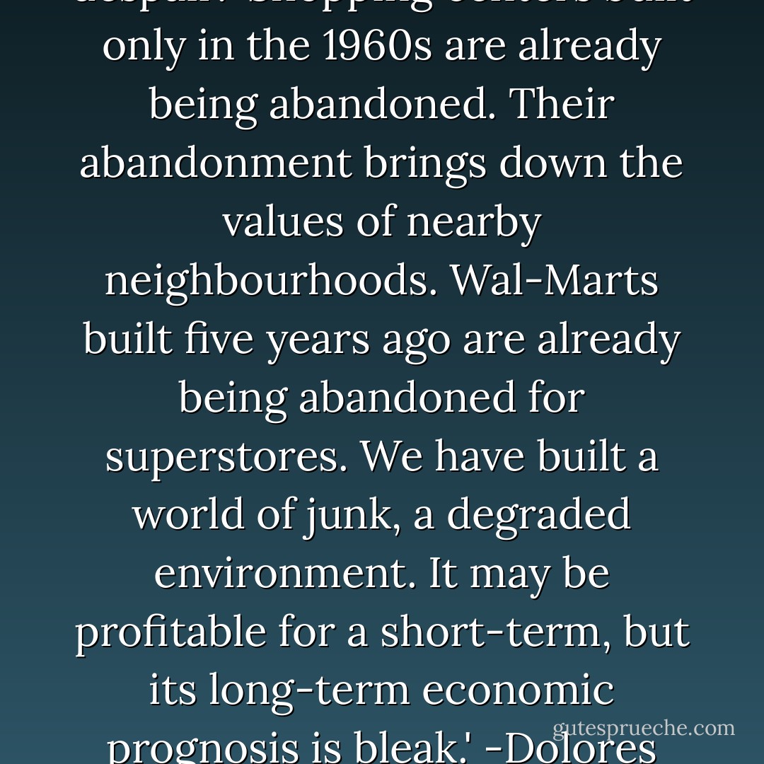 Although it has become the most visible of American suburban landscapes, the edge node has few architectural defenders. Even developers despair: 'Shopping centers built only in the 1960s are already being abandoned. Their abandonment brings down the values of nearby neighbourhoods. Wal-Marts built five years ago are already being abandoned for superstores. We have built a world of junk, a degraded environment. It may be profitable for a short-term, but its long-term economic prognosis is bleak.' -Dolores Hayden quoting Robert Davis, 'Postscript,' in Congress for the New Urbanism, Charter of the New Urbanism, 2002. - Dolores Hayden