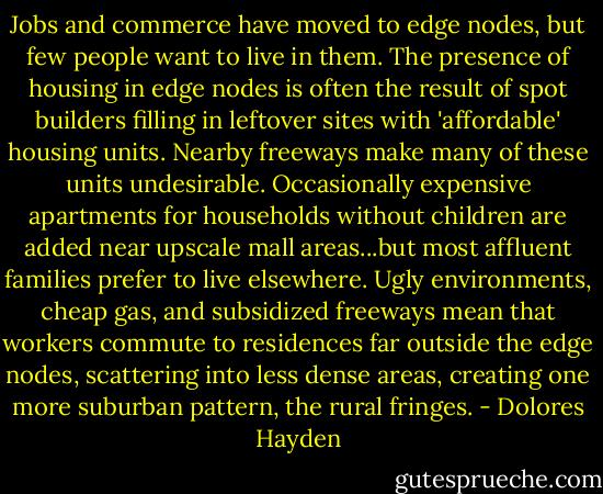 Jobs and commerce have moved to edge nodes, but few people want to live in them. The presence of housing in edge nodes is often the result of spot builders filling in leftover sites with 'affordable' housing units. Nearby freeways make many of these units undesirable. Occasionally expensive apartments for households without children are added near upscale mall areas...but most affluent families prefer to live elsewhere. Ugly environments, cheap gas, and subsidized freeways mean that workers commute to residences far outside the edge nodes, scattering into less dense areas, creating one more suburban pattern, the rural fringes. - Dolores Hayden