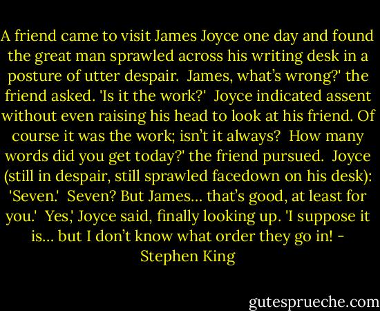 A friend came to visit James Joyce one day and found the great man sprawled across his writing desk in a posture of utter despair.<br /><br />James, what’s wrong?' the friend asked. 'Is it the work?'<br /><br />Joyce indicated assent without even raising his head to look at his friend. Of course it was the work; isn’t it always?<br /><br />How many words did you get today?' the friend pursued.<br /><br />Joyce (still in despair, still sprawled facedown on his desk): 'Seven.'<br /><br />Seven? But James… that’s good, at least for you.'<br /><br />Yes,' Joyce said, finally looking up. 'I suppose it is… but I don’t know what order they go in! - Stephen King