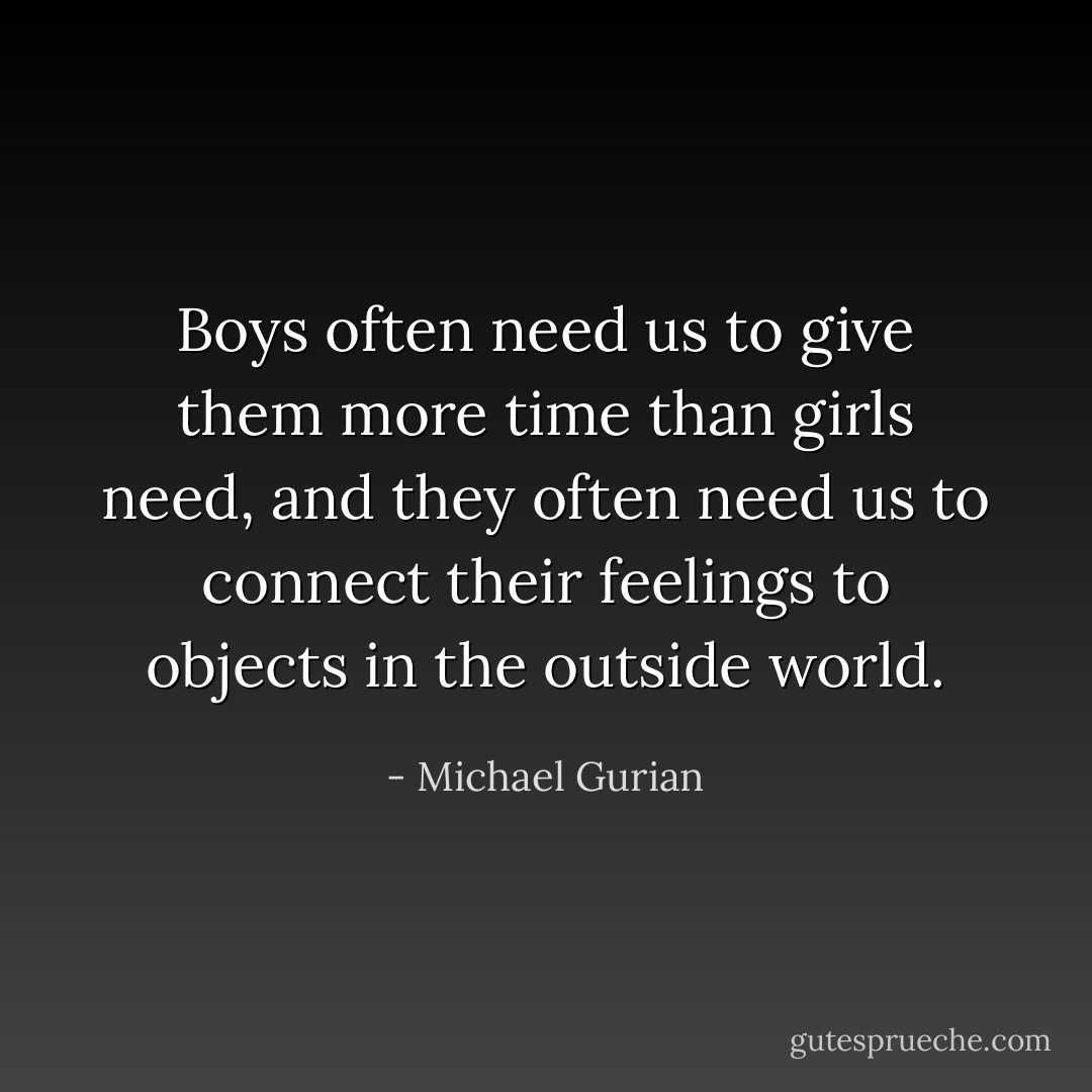 Boys often need us to give them more time than girls need, and they often need us to connect their feelings to objects in the outside world. - Michael Gurian