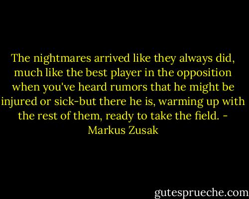 The nightmares arrived like they always did, much like the best player in the opposition when you've heard rumors that he might be injured or sick-but there he is, warming up with the rest of them, ready to take the field. - Markus Zusak