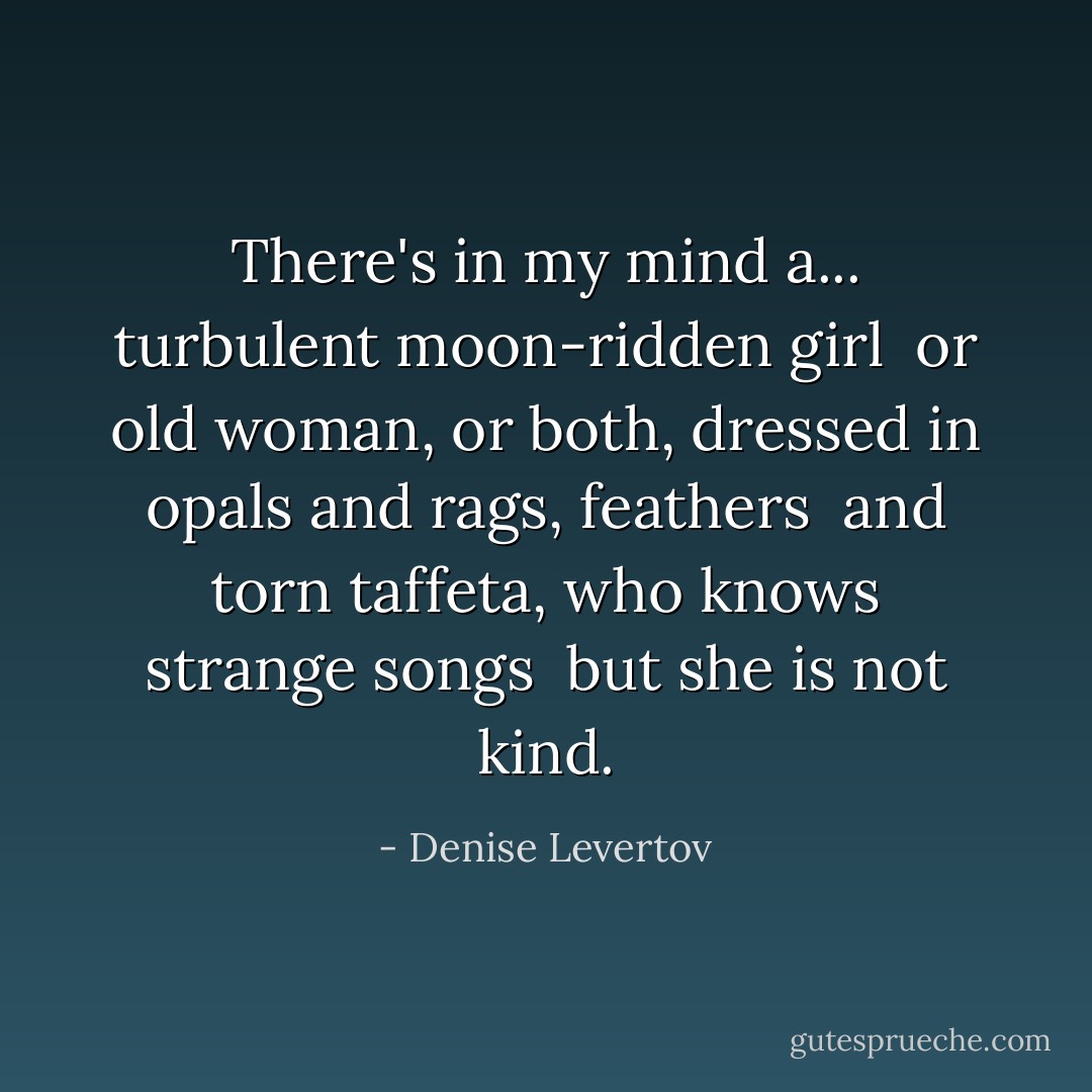 There's in my mind a...<br />turbulent moon-ridden girl<br /><br />or old woman, or both,<br />dressed in opals and rags, feathers<br /><br />and torn taffeta,<br />who knows strange songs<br /><br />but she is not kind. - Denise Levertov