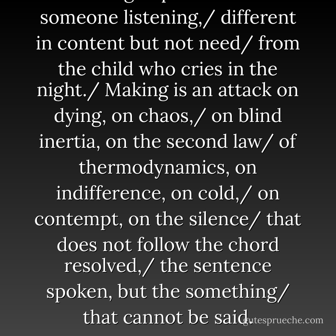 Writing implies faith in someone listening,/ different in content but not need/ from the child who cries in the night./ Making is an attack on dying, on chaos,/ on blind inertia, on the second law/ of thermodynamics, on indifference, on cold,/ on contempt, on the silence/ that does not follow the chord resolved,/ the sentence spoken, but the something/ that cannot be said. - Marge Piercy
