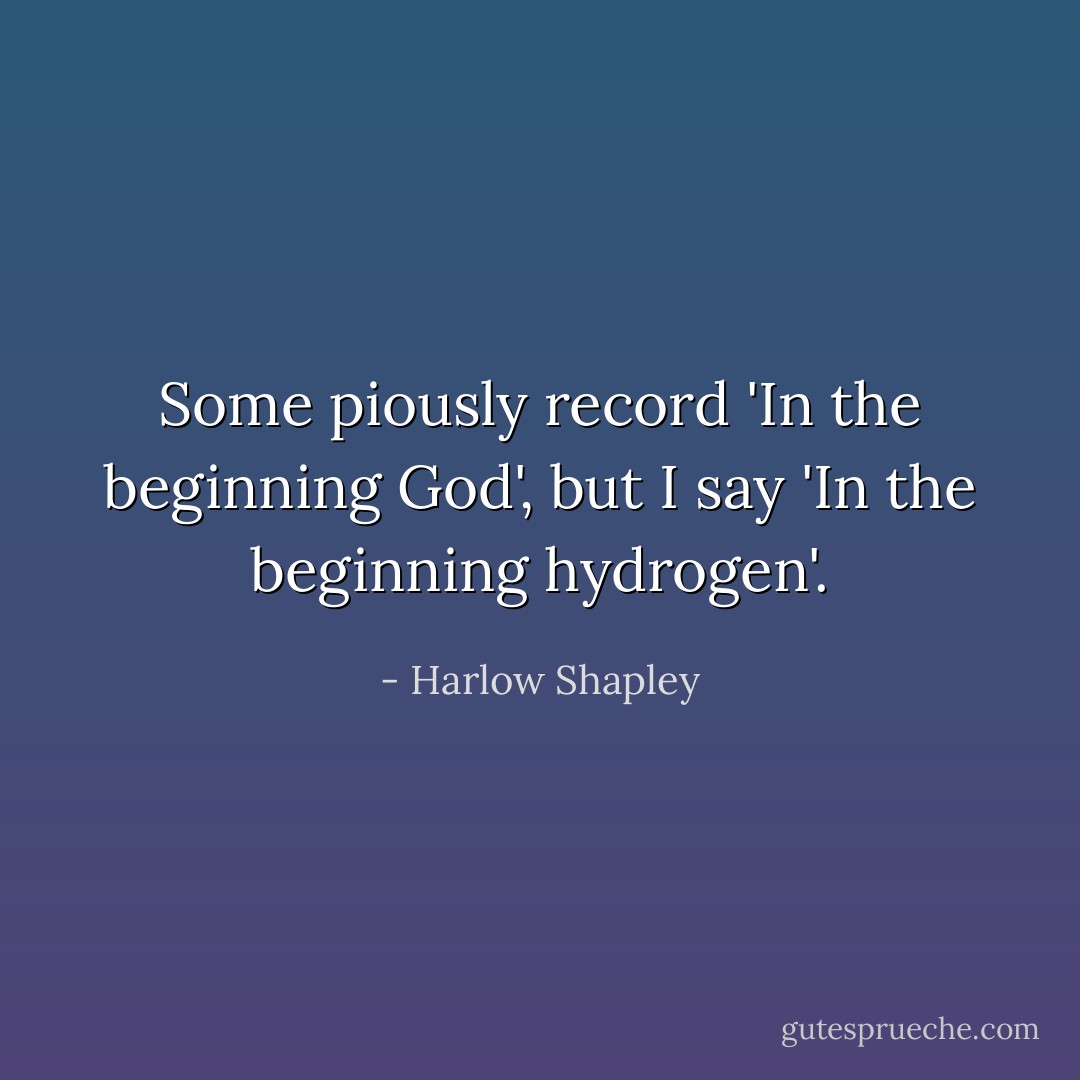 Some piously record 'In the beginning God', but I say 'In the beginning hydrogen'. - Harlow Shapley