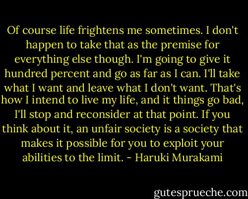 Of course life frightens me sometimes. I don't happen to take that as the premise for everything else though. I'm going to give it hundred percent and go as far as I can. I'll take what I want and leave what I don't want. That's how I intend to live my life, and it things go bad, I'll stop and reconsider at that point. If you think about it, an unfair society is a society that makes it possible for you to exploit your abilities to the limit. - Haruki Murakami