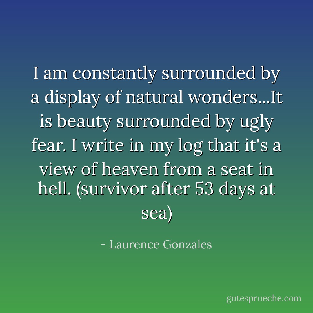 I am constantly surrounded by a display of natural wonders...It is beauty surrounded by ugly fear. I write in my log that it's a view of heaven from a seat in hell. (survivor after 53 days at sea) - Laurence Gonzales