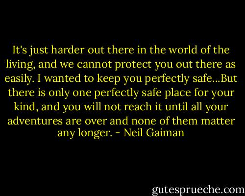It's just harder out there in the world of the living, and we cannot protect you out there as easily. I wanted to keep you perfectly safe...But there is only one perfectly safe place for your kind, and you will not reach it until all your adventures are over and none of them matter any longer. - Neil Gaiman