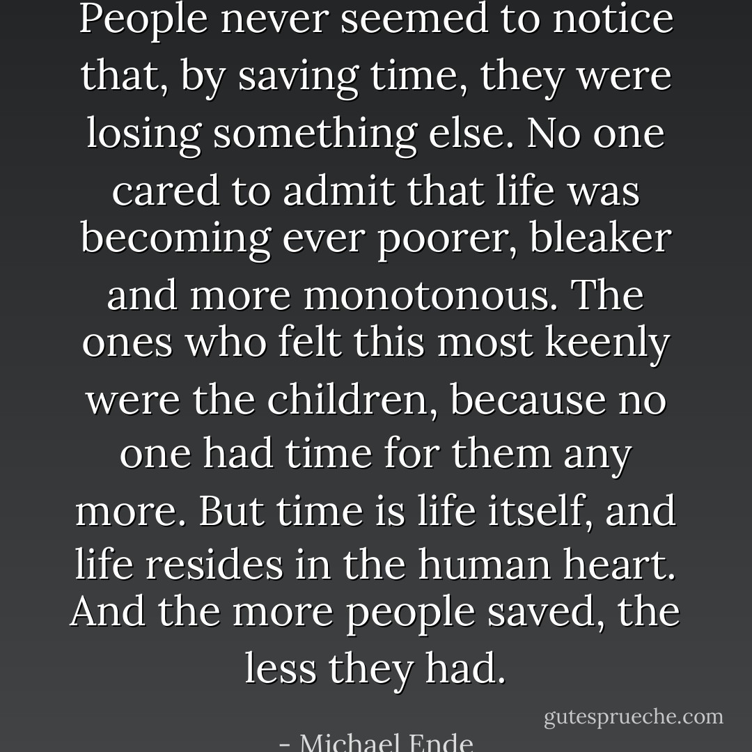 People never seemed to notice that, by saving time, they were losing something else. No one cared to admit that life was becoming ever poorer, bleaker and more monotonous. The ones who felt this most keenly were the children, because no one had time for them any more. But time is life itself, and life resides in the human heart. And the more people saved, the less they had. - Michael Ende
