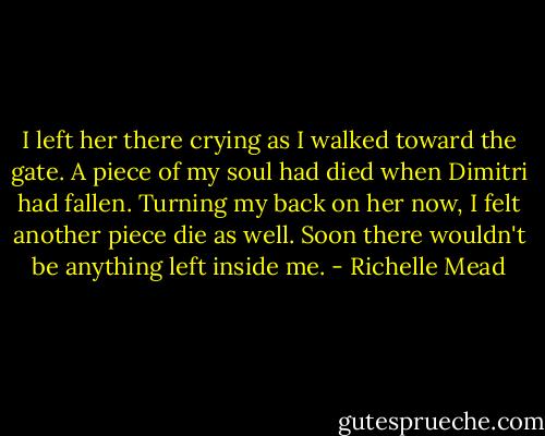 I left her there crying as I walked toward the gate. A piece of my soul had died when Dimitri had fallen. Turning my back on her now, I felt another piece die as well. Soon there wouldn't be anything left inside me. - Richelle Mead