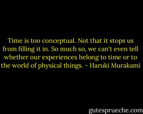 Time is too conceptual. Not that it stops us from filling it in. So much so, we can't even tell whether our experiences belong to time or to the world of physical things. - Haruki Murakami