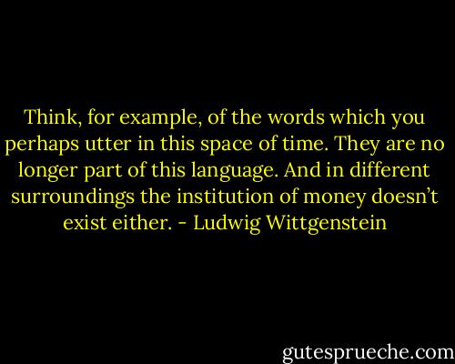 Think, for example, of the words which you perhaps utter in this space of time. They are no longer part of this language. And in different surroundings the institution of money doesn’t exist either. - Ludwig Wittgenstein