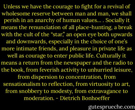 Unless we have the courage to fight for a revival of wholesome reserve between man and man, we shall perish in an anarchy of human values… . Socially it means the renunciation of all place-hunting, a break with the cult of the “star,” an open eye both upwards and downwards, especially in the choice of one’s more intimate friends, and pleasure in private life as well as courage to enter public life. Culturally it means a return from the newspaper and the radio to the book, from feverish activity to unhurried leisure, from dispersion to concentration, from sensationalism to reflection, from virtuosity to art, from snobbery to modesty, from extravagance to moderation. - Dietrich Bonhoeffer