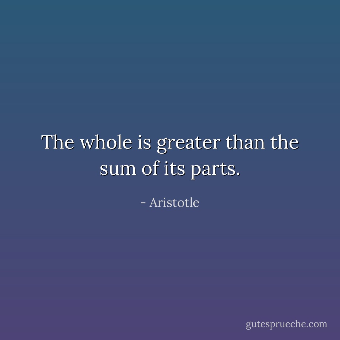 The whole is greater than the sum of its parts. - Aristotle