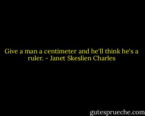 Give a man a centimeter and he'll think he's a ruler. - Janet Skeslien Charles