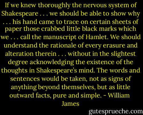 If we knew thoroughly the nervous system of Shakespeare . . . we should be able to show why . . . his hand came to trace on certain sheets of paper those crabbed little black marks which we . . . call the manuscript of Hamlet. We should understand the rationale of every erasure and alteration therein . . . without in the slightest degree acknowledging the existence of the thoughts in Shakespeare’s mind. The words and sentences would be taken, not as signs of anything beyond themselves, but as little outward facts, pure and simple. - William  James