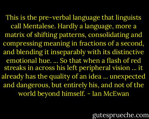 This is the pre-verbal language that linguists call Mentalese. Hardly a language, more a matrix of shifting patterns, consolidating and compressing meaning in fractions of a second, and blending it inseparably with its distinctive emotional hue. ... So that when a flash of red streaks in across his left peripheral vision ... it already has the quality of an idea ... unexpected and dangerous, but entirely his, and not of the world beyond himself. - Ian McEwan