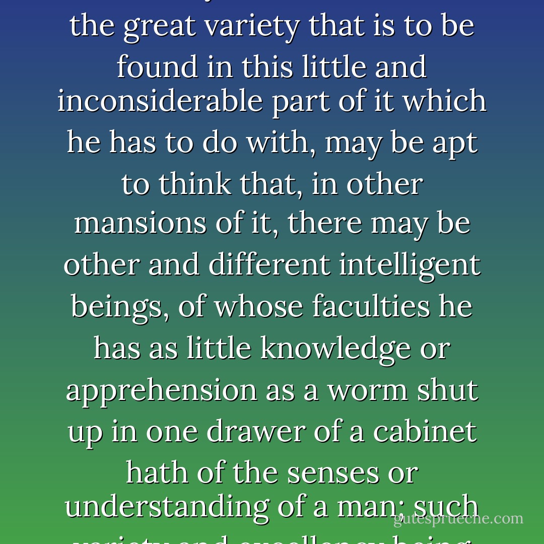 He that will not set himself proudly at the top of all things, but will consider the immensity of this fabric, and the great variety that is to be found in this little and inconsiderable part of it which he has to do with, may be apt to think that, in other mansions of it, there may be other and different intelligent beings, of whose faculties he has as little knowledge or apprehension as a worm shut up in one drawer of a cabinet hath of the senses or understanding of a man; such variety and excellency being suitable to the wisdom and power of the Maker. -- 1690 - John Locke