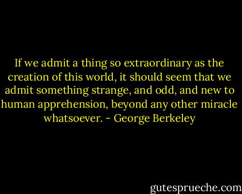 If we admit a thing so extraordinary as the creation of this world, it should seem that we admit something strange, and odd, and new to human apprehension, beyond any other miracle whatsoever. - George Berkeley