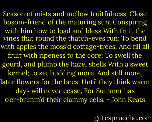 Season of mists and mellow fruitfulness,<br />Close bosom-friend of the maturing sun;<br />Conspiring with him how to load and bless<br />With fruit the vines that round the thatch-eves run;<br />To bend with apples the moss’d cottage-trees,<br />And fill all fruit with ripeness to the core;<br />To swell the gourd, and plump the hazel shells<br />With a sweet kernel; to set budding more,<br />And still more, later flowers for the bees,<br />Until they think warm days will never cease,<br />For Summer has o’er-brimm’d their clammy cells. - John Keats