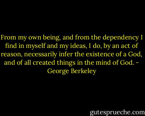 From my own being, and from the dependency I find in myself and my ideas, I do, by an act of reason, necessarily infer the existence of a God, and of all created things in the mind of God. - George Berkeley