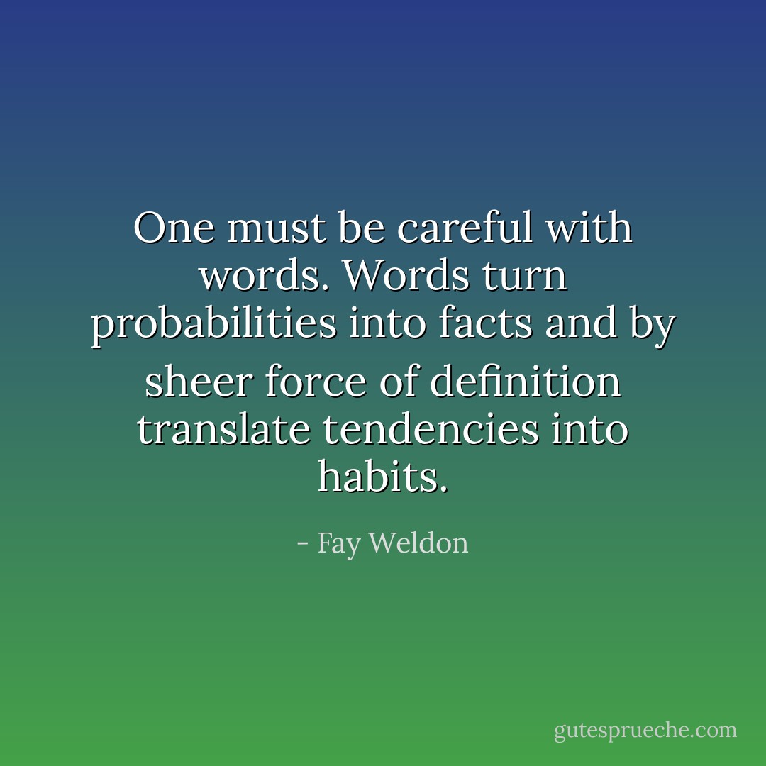 One must be careful with words. Words turn probabilities into facts and by sheer force of<br />definition translate tendencies into habits. - Fay Weldon