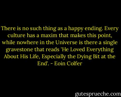 There is no such thing as a happy ending. Every culture has a maxim that makes this point, while nowhere in the Universe is there a single gravestone that reads 'He Loved Everything About His Life, Especially the Dying Bit at the End'. - Eoin Colfer