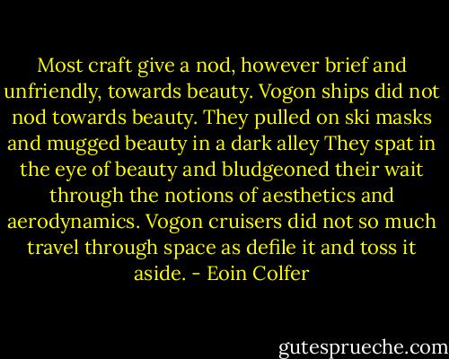 Most craft give a nod, however brief and unfriendly, towards beauty. Vogon ships did not nod towards beauty. They pulled on ski masks and mugged beauty in a dark alley They spat in the eye of beauty and bludgeoned their wait through the notions of aesthetics and aerodynamics. Vogon cruisers did not so much travel through space as defile it and toss it aside. - Eoin Colfer