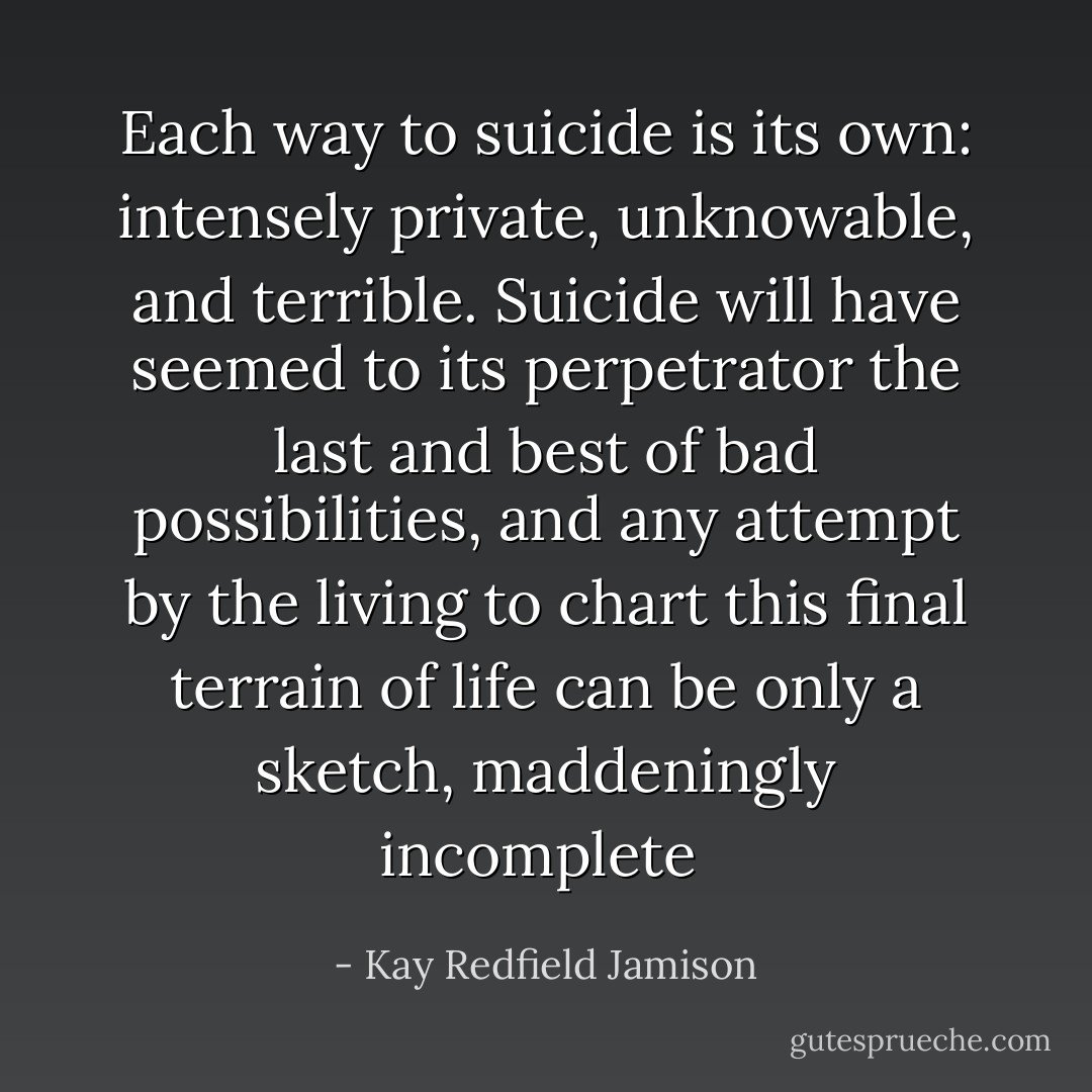Each way to suicide is its own: intensely private, unknowable, and terrible. Suicide will have seemed to its perpetrator the last and best of bad possibilities, and any attempt by the living to chart this final terrain of life can be only a sketch, maddeningly incomplete  - Kay Redfield Jamison