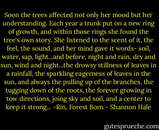 Soon the trees affected not only her mood but her understanding. Each year a trunk put on a new ring of growth, and within those rings she found the tree's own story. She listened to the scent of it, the feel, the sound, and her mind gave it words- soil, water, sap, light...and before, night and rain, dry and sun, wind and night...the drowsy stillness of leaves in a rainfall, the sparkling eagerness of leaves in the sun, and always the pulling up of the branches, the tugging down of the roots, the forever growing in tow directions, joing sky and soil, and a center to keep it strong...<br />-Rin, Forest Born - Shannon Hale