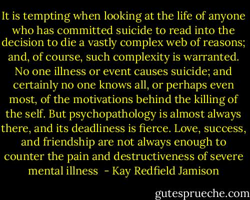 It is tempting when looking at the life of anyone who has committed suicide to read into the decision to die a vastly complex web of reasons; and, of course, such complexity is warranted. No one illness or event causes suicide; and certainly no one knows all, or perhaps even most, of the motivations behind the killing of the self. But psychopathology is almost always there, and its deadliness is fierce. Love, success, and friendship are not always enough to counter the pain and destructiveness of severe mental illness  - Kay Redfield Jamison