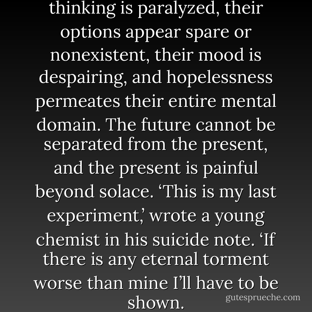 When people are suicidal, their thinking is paralyzed, their options appear spare or nonexistent, their mood is despairing, and hopelessness permeates their entire mental domain. The future cannot be separated from the present, and the present is painful beyond solace. ‘This is my last experiment,’ wrote a young chemist in his suicide note. ‘If there is any eternal torment worse than mine I’ll have to be shown. - Kay Redfield Jamison