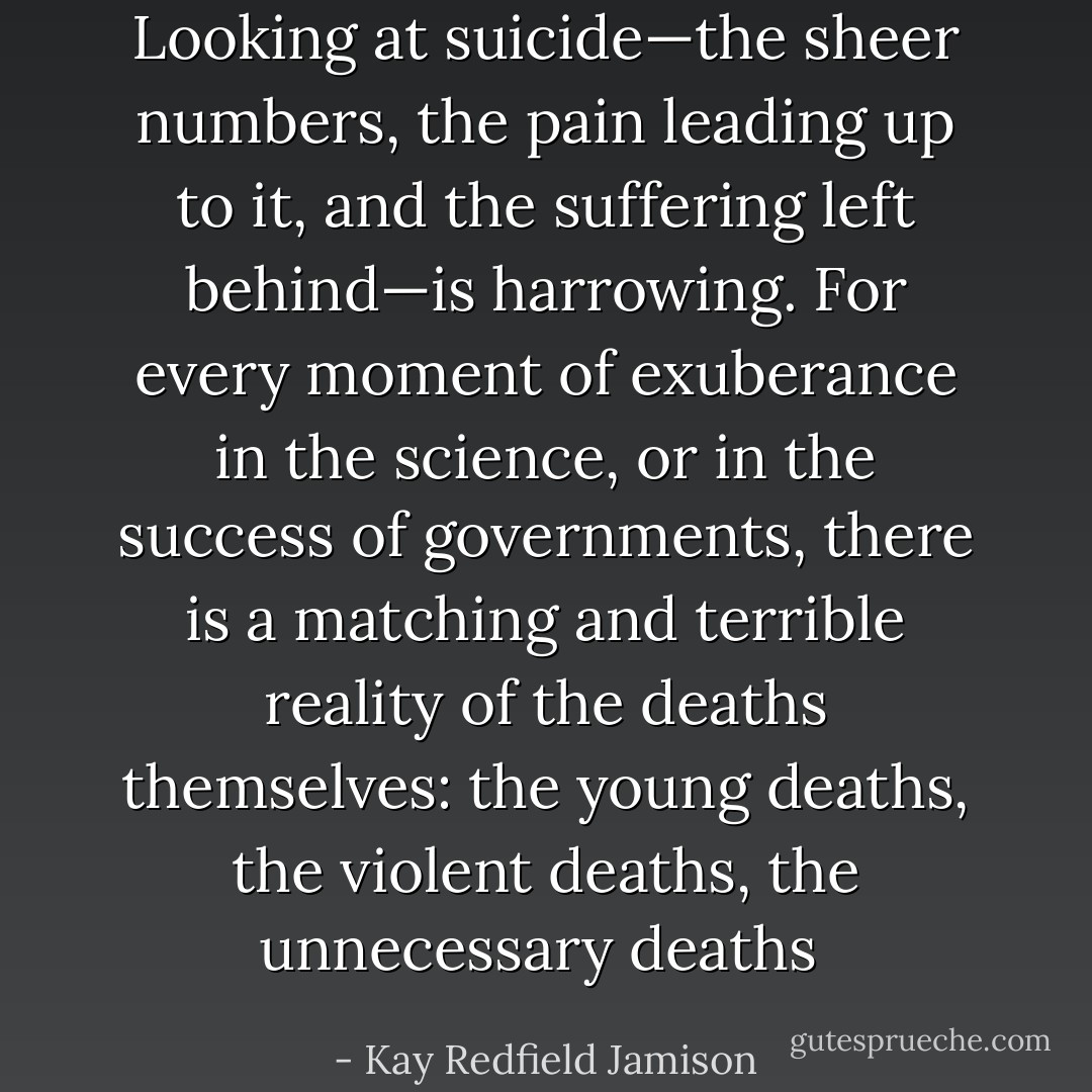 Looking at suicide—the sheer numbers, the pain leading up to it, and the suffering left behind—is harrowing. For every moment of exuberance in the science, or in the success of governments, there is a matching and terrible reality of the deaths themselves: the young deaths, the violent deaths, the unnecessary deaths  - Kay Redfield Jamison